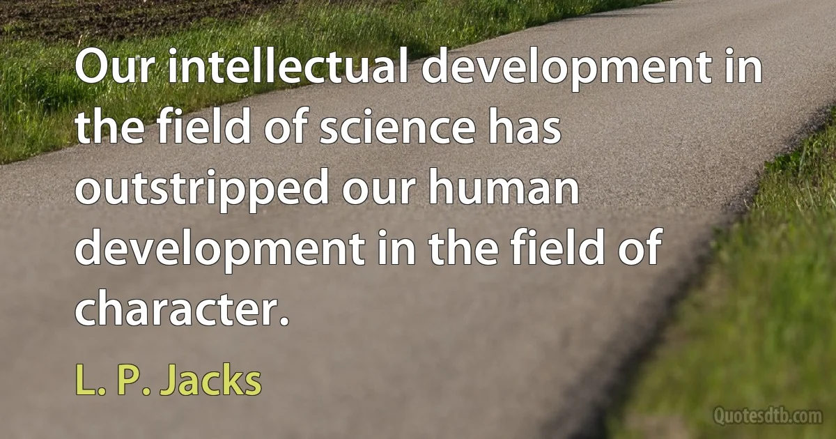 Our intellectual development in the field of science has outstripped our human development in the field of character. (L. P. Jacks)