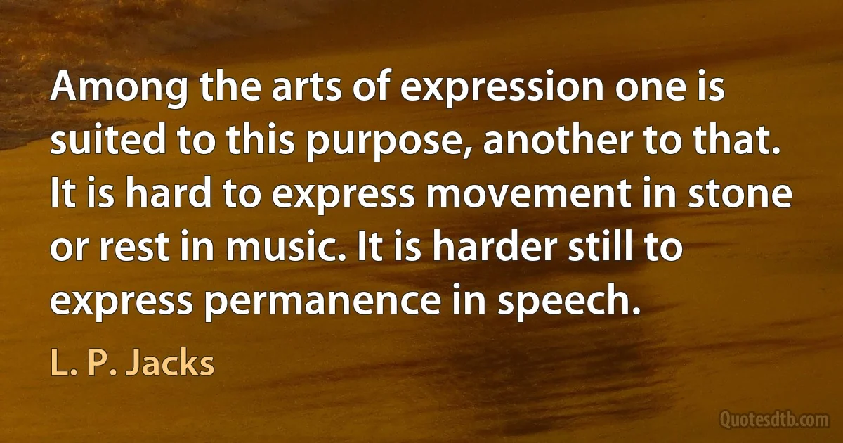 Among the arts of expression one is suited to this purpose, another to that. It is hard to express movement in stone or rest in music. It is harder still to express permanence in speech. (L. P. Jacks)