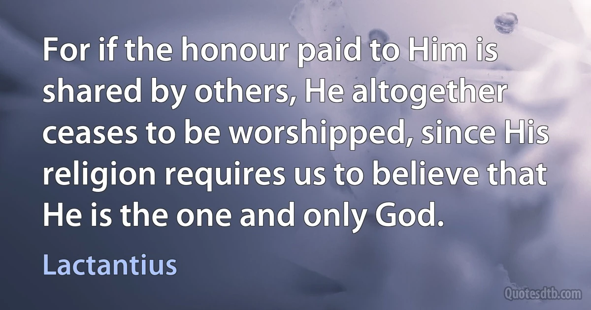 For if the honour paid to Him is shared by others, He altogether ceases to be worshipped, since His religion requires us to believe that He is the one and only God. (Lactantius)