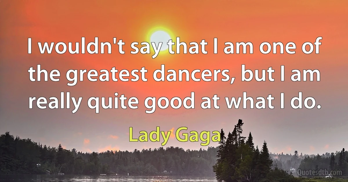 I wouldn't say that I am one of the greatest dancers, but I am really quite good at what I do. (Lady Gaga)