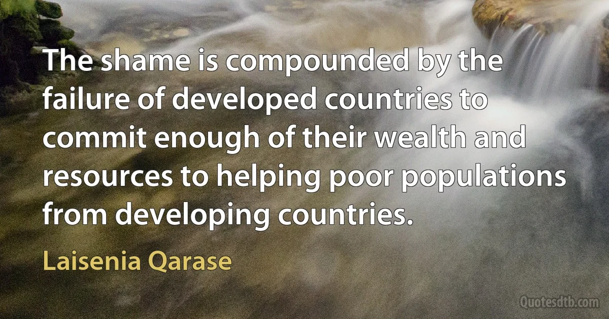 The shame is compounded by the failure of developed countries to commit enough of their wealth and resources to helping poor populations from developing countries. (Laisenia Qarase)