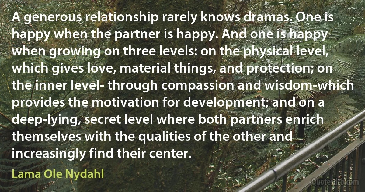 A generous relationship rarely knows dramas. One is happy when the partner is happy. And one is happy when growing on three levels: on the physical level, which gives love, material things, and protection; on the inner level- through compassion and wisdom-which provides the motivation for development; and on a deep-lying, secret level where both partners enrich themselves with the qualities of the other and increasingly find their center. (Lama Ole Nydahl)