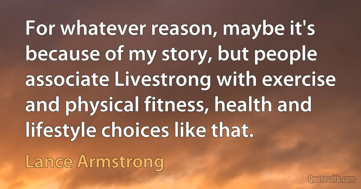 For whatever reason, maybe it's because of my story, but people associate Livestrong with exercise and physical fitness, health and lifestyle choices like that. (Lance Armstrong)