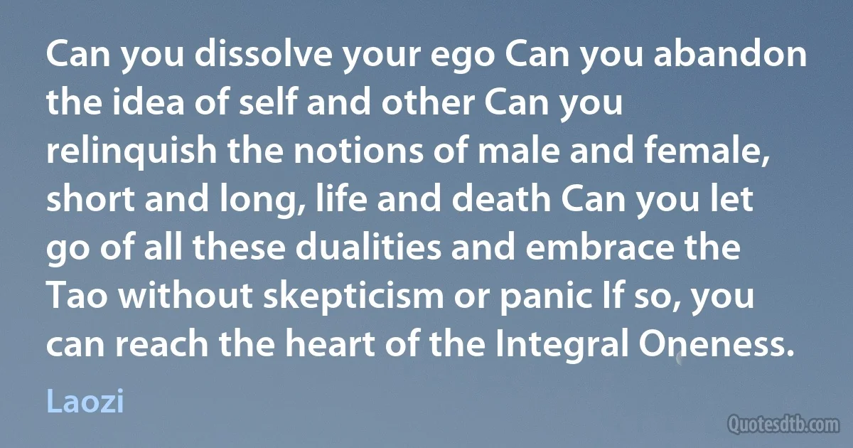 Can you dissolve your ego Can you abandon the idea of self and other Can you relinquish the notions of male and female, short and long, life and death Can you let go of all these dualities and embrace the Tao without skepticism or panic If so, you can reach the heart of the Integral Oneness. (Laozi)