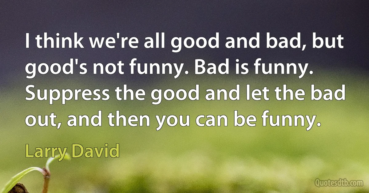 I think we're all good and bad, but good's not funny. Bad is funny. Suppress the good and let the bad out, and then you can be funny. (Larry David)