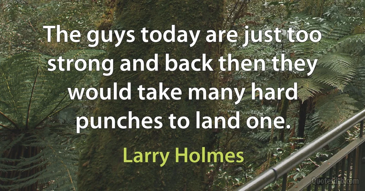 The guys today are just too strong and back then they would take many hard punches to land one. (Larry Holmes)