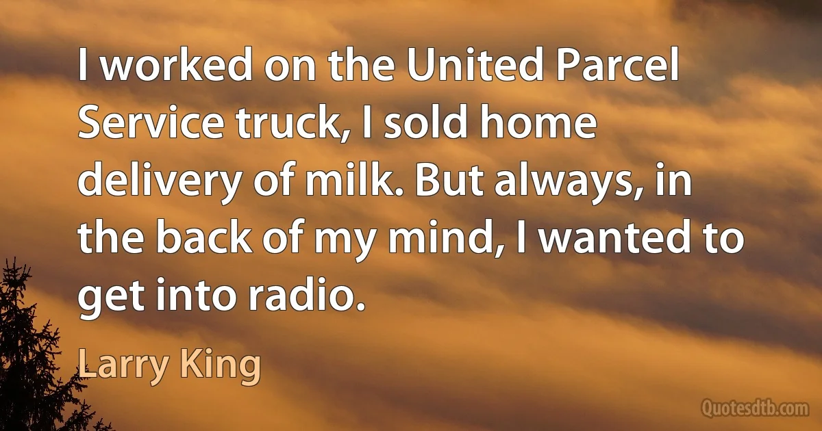 I worked on the United Parcel Service truck, I sold home delivery of milk. But always, in the back of my mind, I wanted to get into radio. (Larry King)