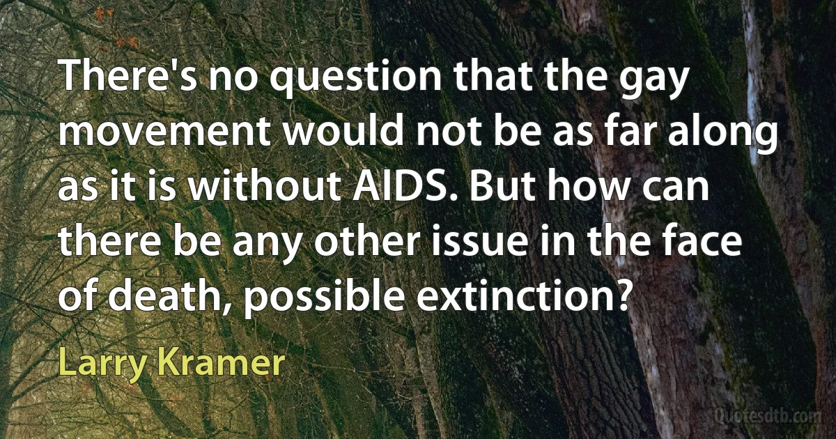 There's no question that the gay movement would not be as far along as it is without AIDS. But how can there be any other issue in the face of death, possible extinction? (Larry Kramer)