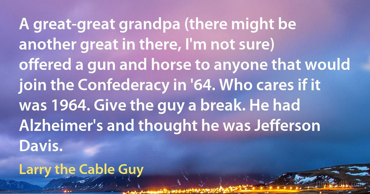 A great-great grandpa (there might be another great in there, I'm not sure) offered a gun and horse to anyone that would join the Confederacy in '64. Who cares if it was 1964. Give the guy a break. He had Alzheimer's and thought he was Jefferson Davis. (Larry the Cable Guy)