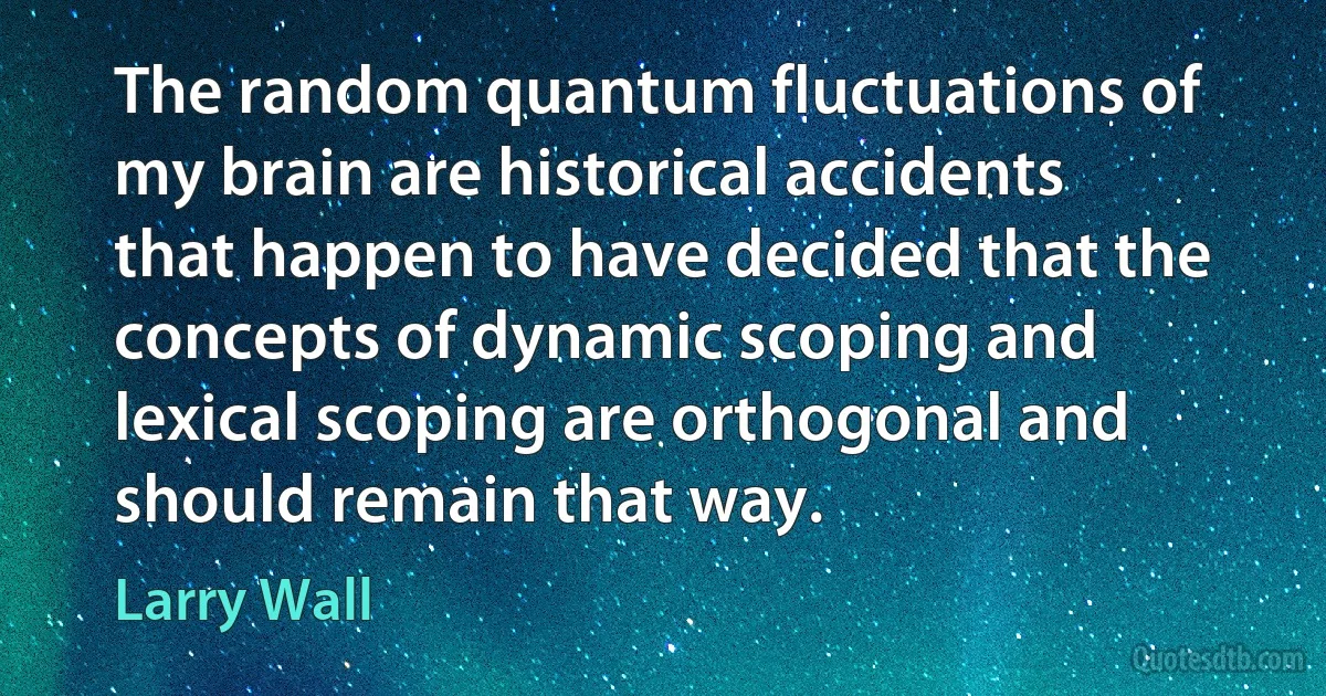 The random quantum fluctuations of my brain are historical accidents that happen to have decided that the concepts of dynamic scoping and lexical scoping are orthogonal and should remain that way. (Larry Wall)