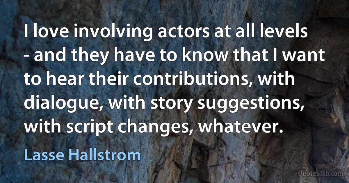 I love involving actors at all levels - and they have to know that I want to hear their contributions, with dialogue, with story suggestions, with script changes, whatever. (Lasse Hallstrom)