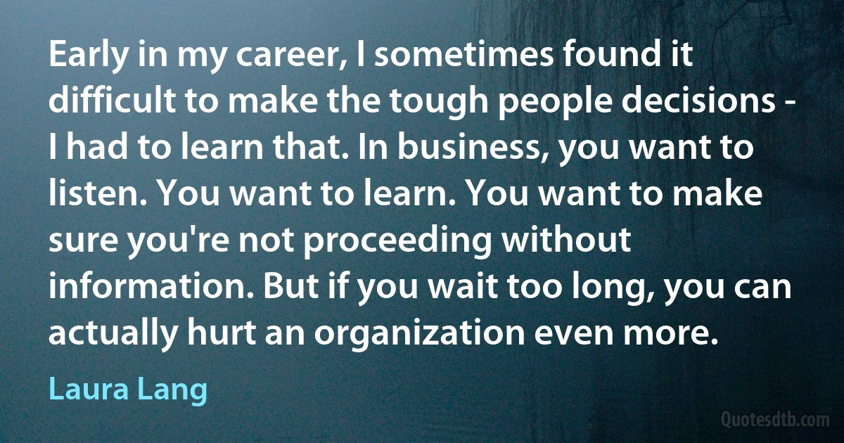 Early in my career, I sometimes found it difficult to make the tough people decisions - I had to learn that. In business, you want to listen. You want to learn. You want to make sure you're not proceeding without information. But if you wait too long, you can actually hurt an organization even more. (Laura Lang)