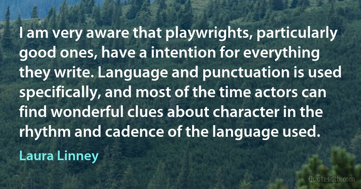 I am very aware that playwrights, particularly good ones, have a intention for everything they write. Language and punctuation is used specifically, and most of the time actors can find wonderful clues about character in the rhythm and cadence of the language used. (Laura Linney)