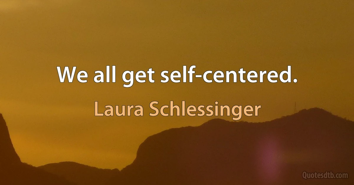 We all get self-centered. (Laura Schlessinger)