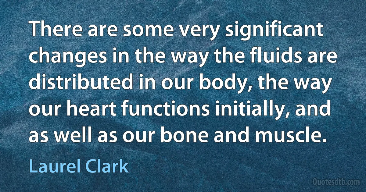 There are some very significant changes in the way the fluids are distributed in our body, the way our heart functions initially, and as well as our bone and muscle. (Laurel Clark)