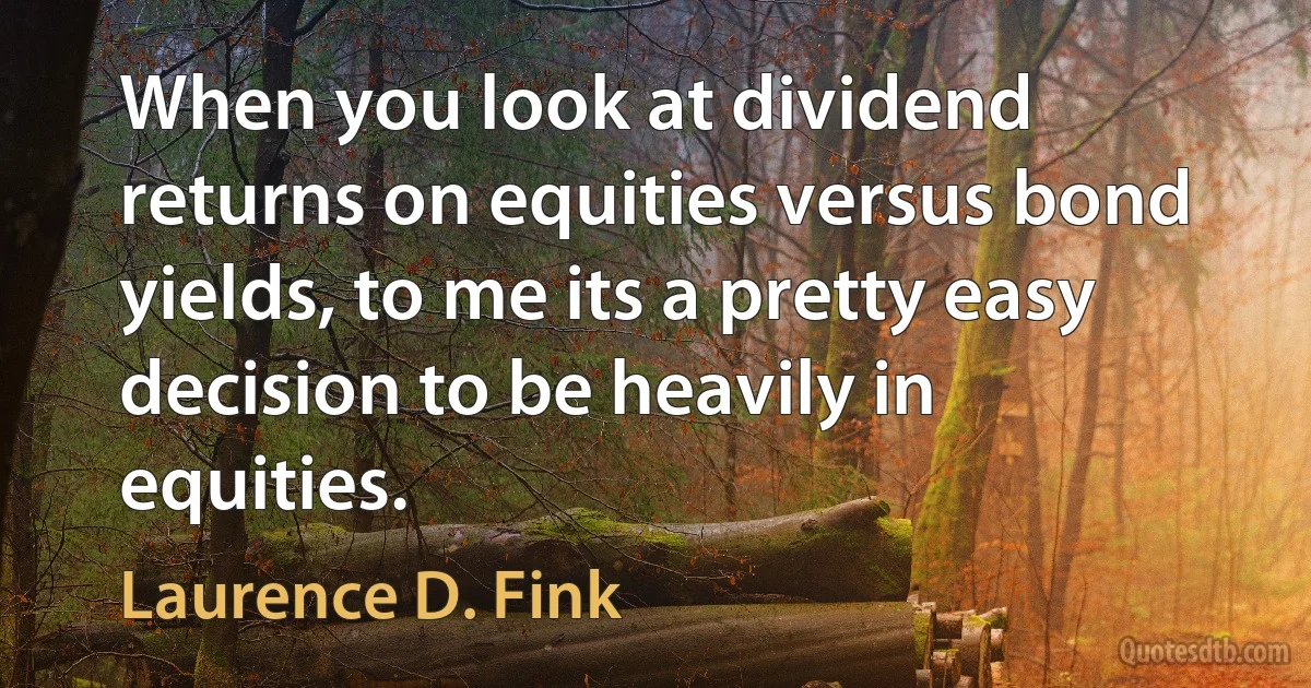 When you look at dividend returns on equities versus bond yields, to me its a pretty easy decision to be heavily in equities. (Laurence D. Fink)