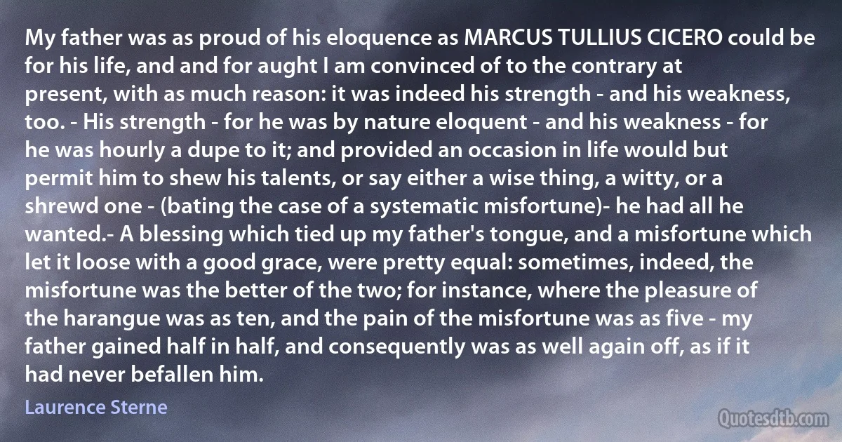 My father was as proud of his eloquence as MARCUS TULLIUS CICERO could be for his life, and and for aught I am convinced of to the contrary at present, with as much reason: it was indeed his strength - and his weakness, too. - His strength - for he was by nature eloquent - and his weakness - for he was hourly a dupe to it; and provided an occasion in life would but permit him to shew his talents, or say either a wise thing, a witty, or a shrewd one - (bating the case of a systematic misfortune)- he had all he wanted.- A blessing which tied up my father's tongue, and a misfortune which let it loose with a good grace, were pretty equal: sometimes, indeed, the misfortune was the better of the two; for instance, where the pleasure of the harangue was as ten, and the pain of the misfortune was as five - my father gained half in half, and consequently was as well again off, as if it had never befallen him. (Laurence Sterne)