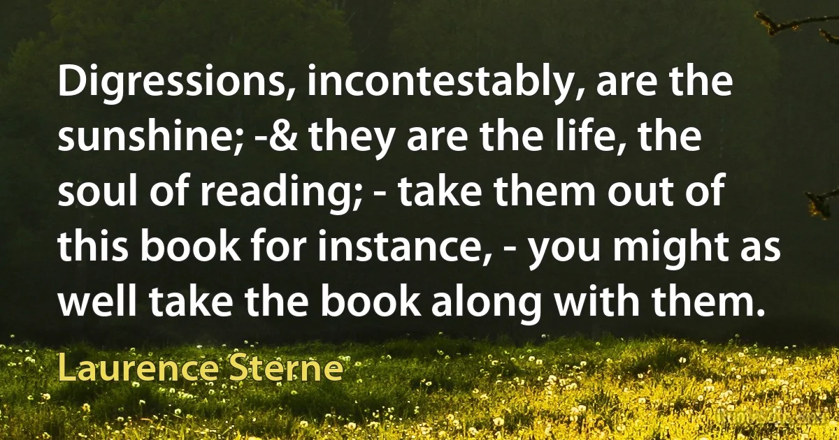 Digressions, incontestably, are the sunshine; -& they are the life, the soul of reading; - take them out of this book for instance, - you might as well take the book along with them. (Laurence Sterne)