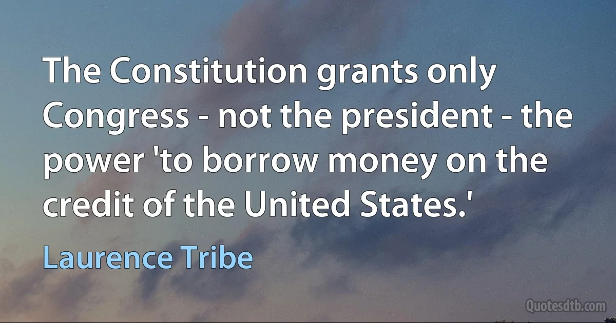 The Constitution grants only Congress - not the president - the power 'to borrow money on the credit of the United States.' (Laurence Tribe)