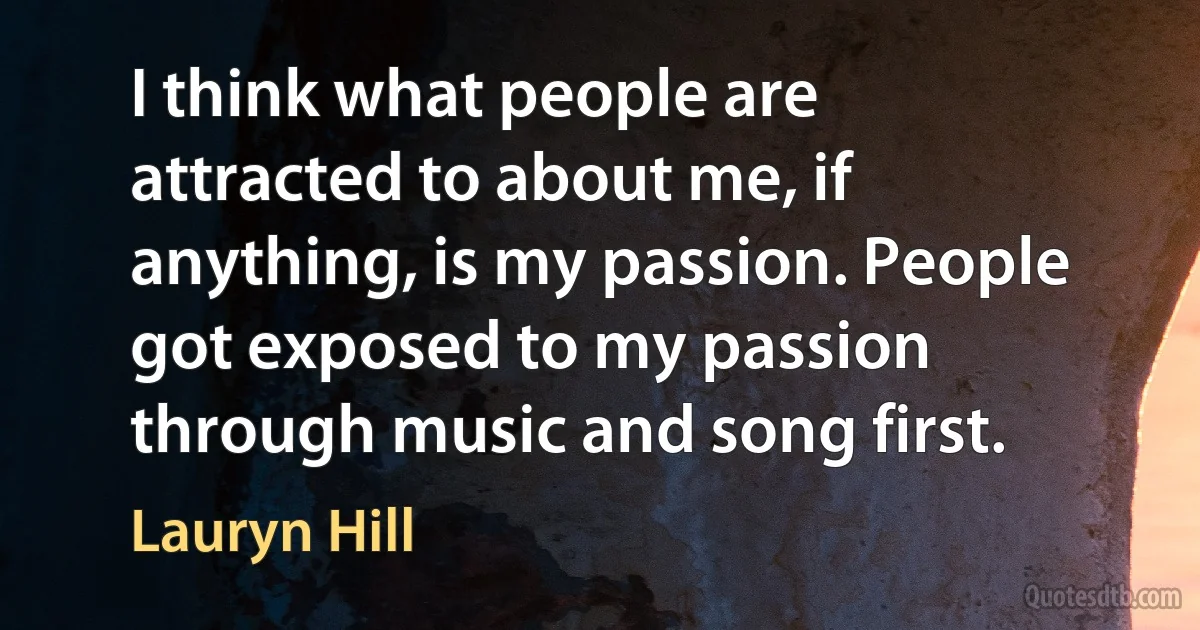 I think what people are attracted to about me, if anything, is my passion. People got exposed to my passion through music and song first. (Lauryn Hill)