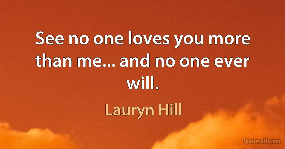 See no one loves you more than me... and no one ever will. (Lauryn Hill)