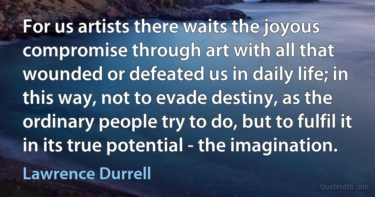 For us artists there waits the joyous compromise through art with all that wounded or defeated us in daily life; in this way, not to evade destiny, as the ordinary people try to do, but to fulfil it in its true potential - the imagination. (Lawrence Durrell)