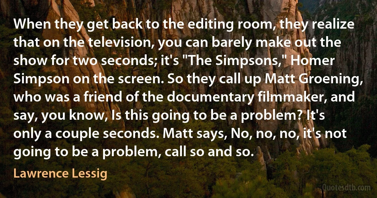 When they get back to the editing room, they realize that on the television, you can barely make out the show for two seconds; it's "The Simpsons," Homer Simpson on the screen. So they call up Matt Groening, who was a friend of the documentary filmmaker, and say, you know, Is this going to be a problem? It's only a couple seconds. Matt says, No, no, no, it's not going to be a problem, call so and so. (Lawrence Lessig)