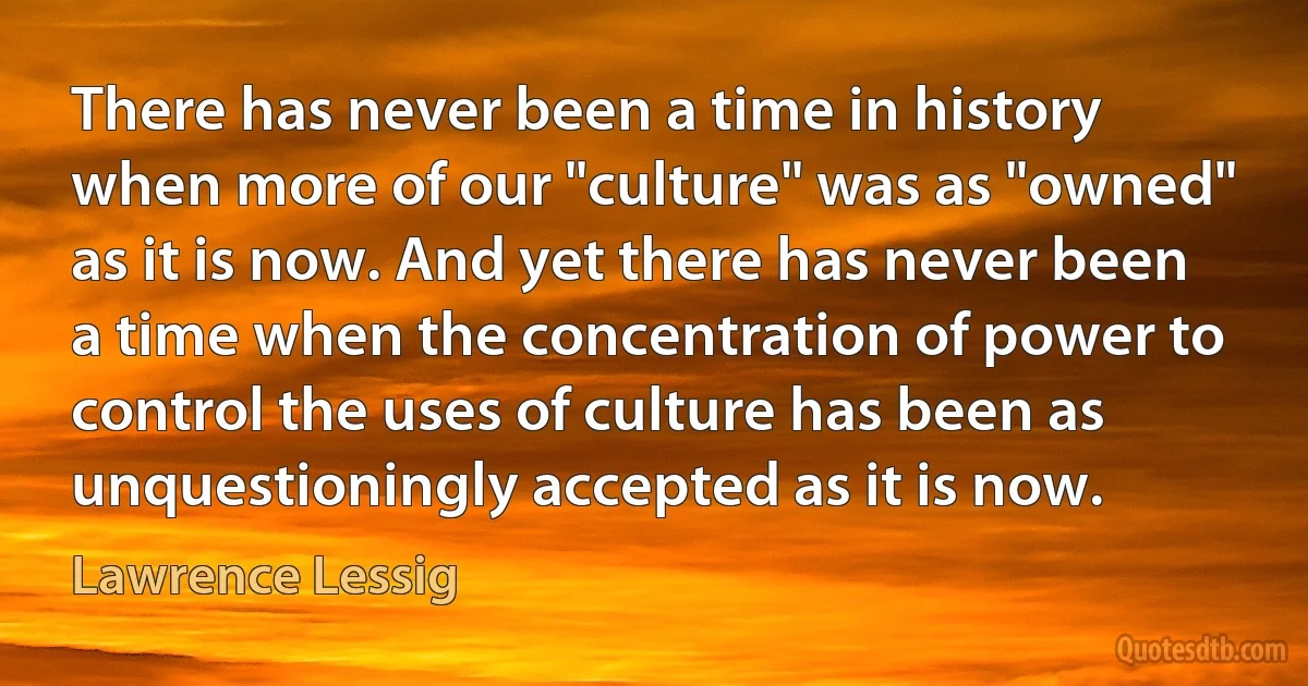 There has never been a time in history when more of our "culture" was as "owned" as it is now. And yet there has never been a time when the concentration of power to control the uses of culture has been as unquestioningly accepted as it is now. (Lawrence Lessig)