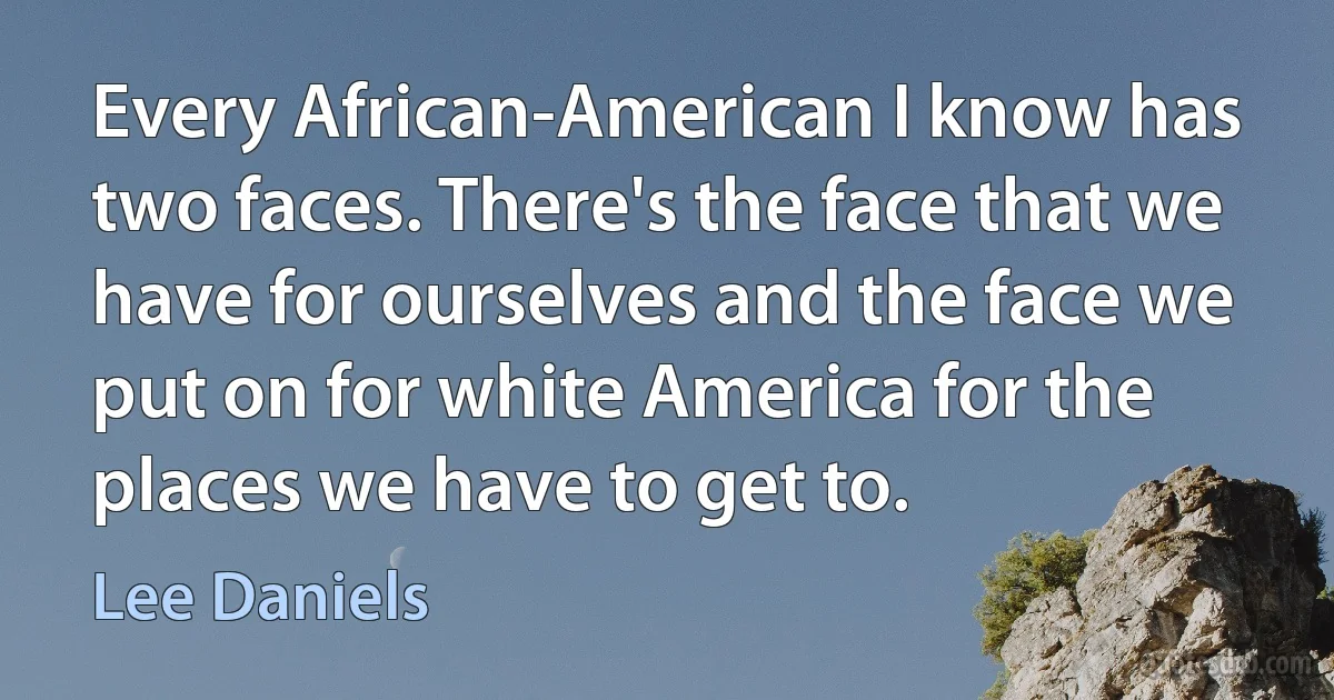 Every African-American I know has two faces. There's the face that we have for ourselves and the face we put on for white America for the places we have to get to. (Lee Daniels)