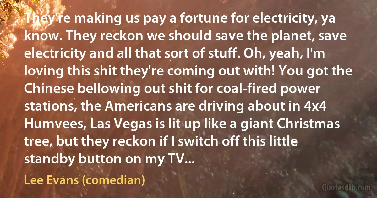 They're making us pay a fortune for electricity, ya know. They reckon we should save the planet, save electricity and all that sort of stuff. Oh, yeah, I'm loving this shit they're coming out with! You got the Chinese bellowing out shit for coal-fired power stations, the Americans are driving about in 4x4 Humvees, Las Vegas is lit up like a giant Christmas tree, but they reckon if I switch off this little standby button on my TV... (Lee Evans (comedian))