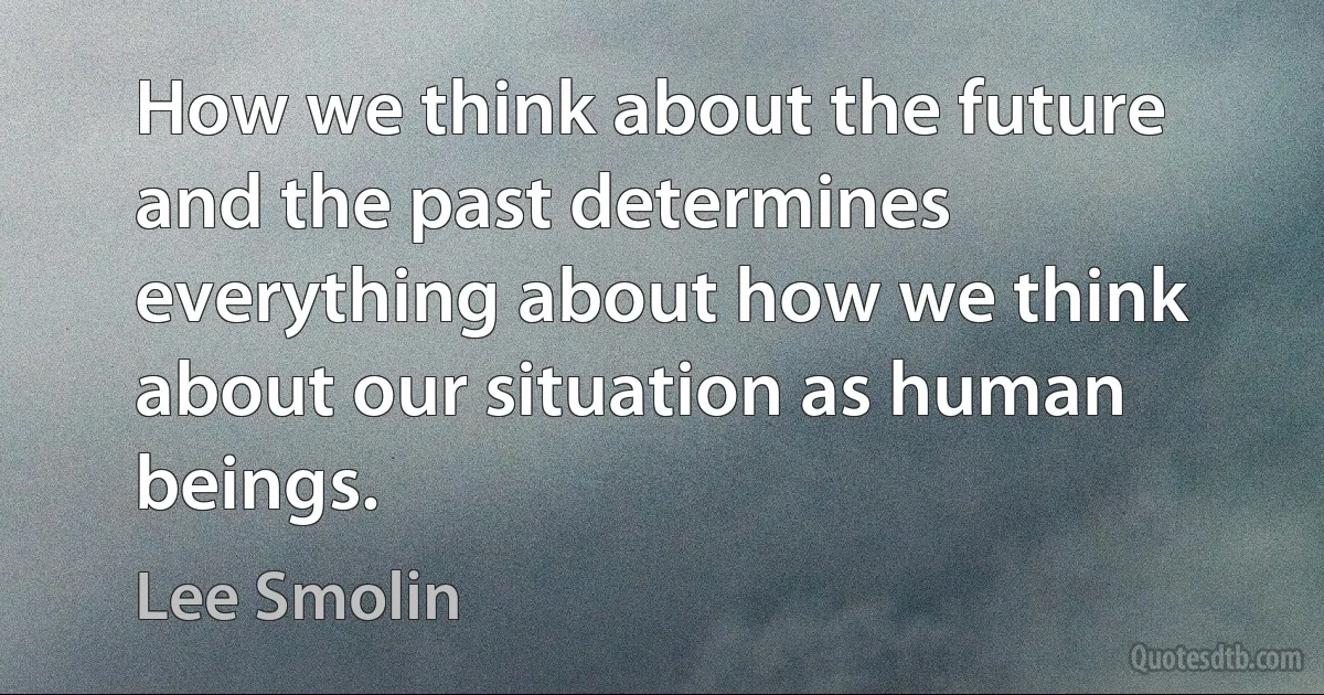 How we think about the future and the past determines everything about how we think about our situation as human beings. (Lee Smolin)