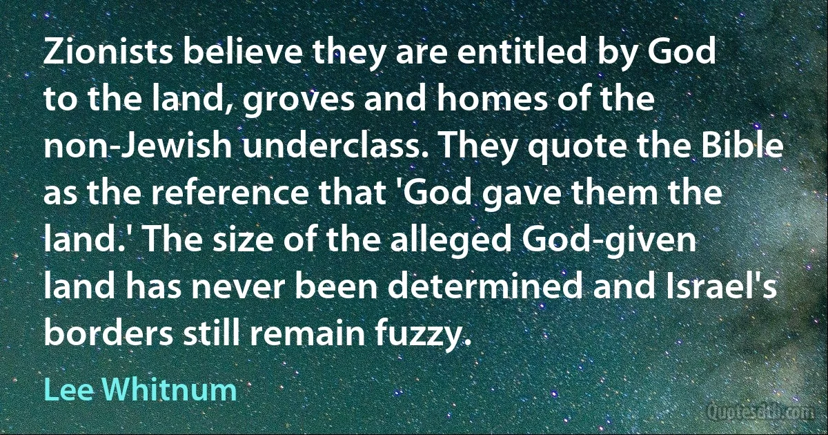 Zionists believe they are entitled by God to the land, groves and homes of the non-Jewish underclass. They quote the Bible as the reference that 'God gave them the land.' The size of the alleged God-given land has never been determined and Israel's borders still remain fuzzy. (Lee Whitnum)