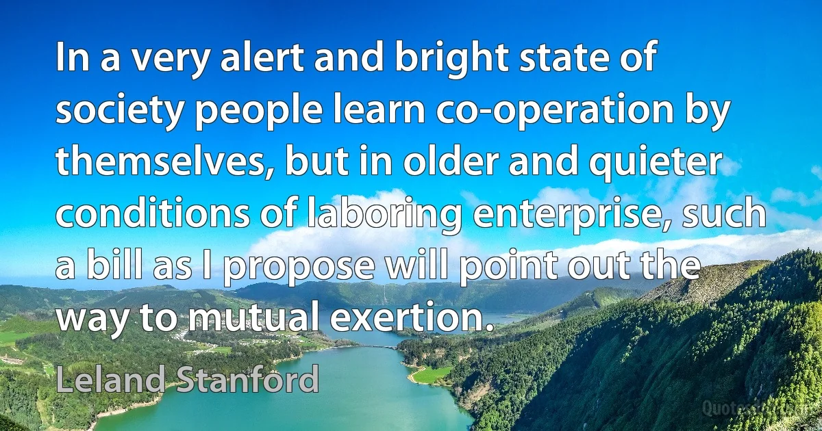 In a very alert and bright state of society people learn co-operation by themselves, but in older and quieter conditions of laboring enterprise, such a bill as I propose will point out the way to mutual exertion. (Leland Stanford)