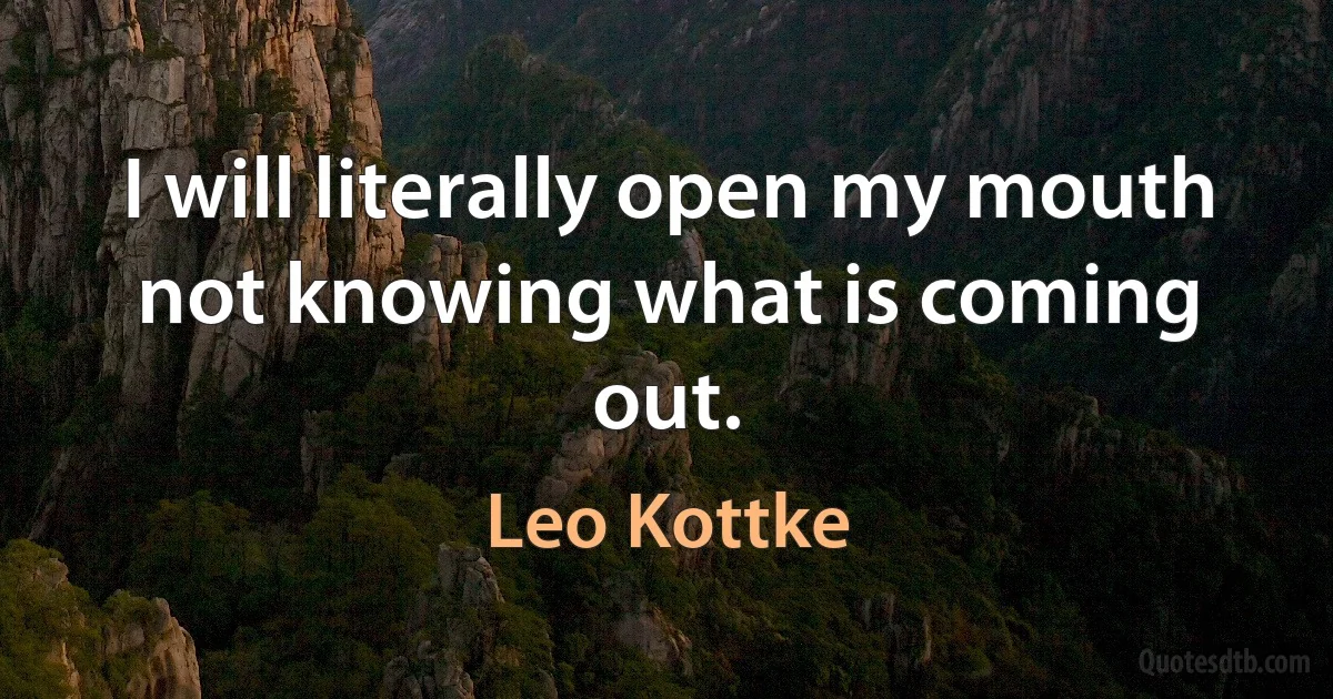 I will literally open my mouth not knowing what is coming out. (Leo Kottke)