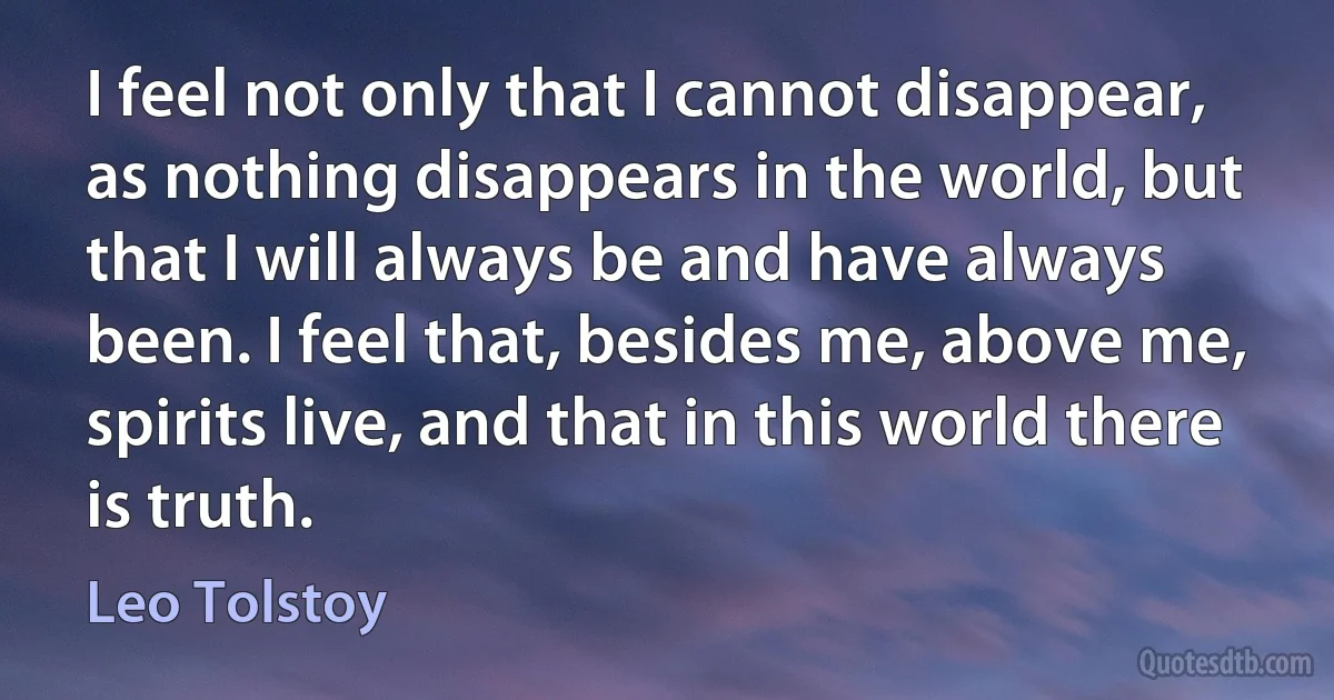 I feel not only that I cannot disappear, as nothing disappears in the world, but that I will always be and have always been. I feel that, besides me, above me, spirits live, and that in this world there is truth. (Leo Tolstoy)