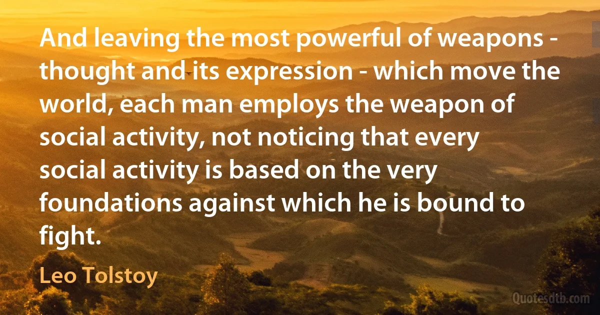 And leaving the most powerful of weapons - thought and its expression - which move the world, each man employs the weapon of social activity, not noticing that every social activity is based on the very foundations against which he is bound to fight. (Leo Tolstoy)