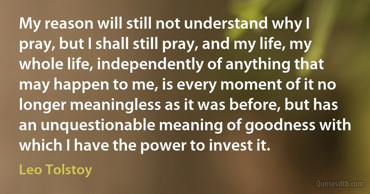 My reason will still not understand why I pray, but I shall still pray, and my life, my whole life, independently of anything that may happen to me, is every moment of it no longer meaningless as it was before, but has an unquestionable meaning of goodness with which I have the power to invest it. (Leo Tolstoy)