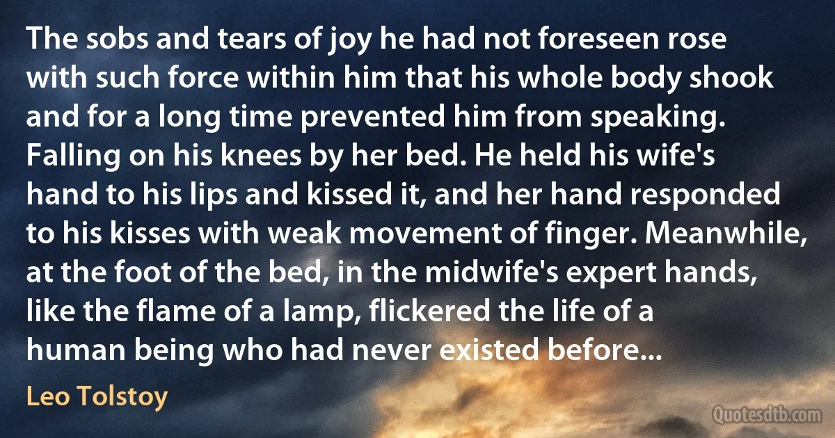 The sobs and tears of joy he had not foreseen rose with such force within him that his whole body shook and for a long time prevented him from speaking. Falling on his knees by her bed. He held his wife's hand to his lips and kissed it, and her hand responded to his kisses with weak movement of finger. Meanwhile, at the foot of the bed, in the midwife's expert hands, like the flame of a lamp, flickered the life of a human being who had never existed before... (Leo Tolstoy)