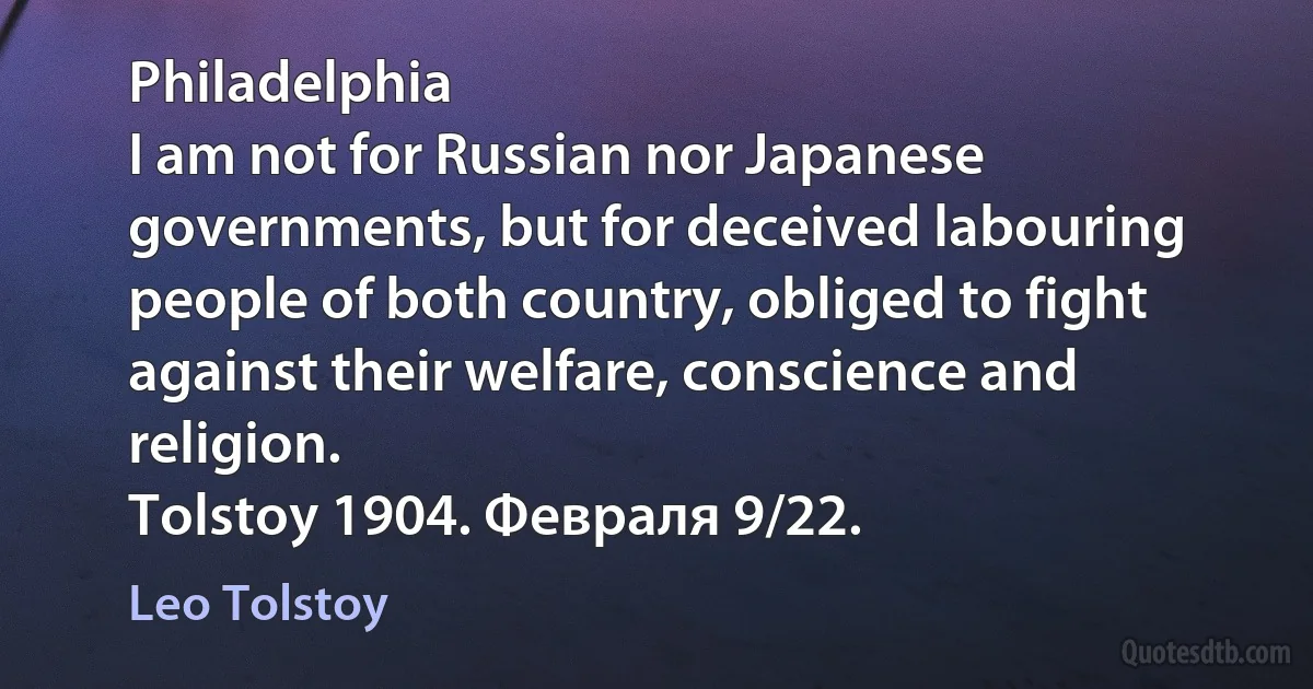 Philadelphia
I am not for Russian nor Japanese governments, but for deceived labouring people of both country, obliged to fight against their welfare, conscience and religion.
Tolstoy 1904. Февраля 9/22. (Leo Tolstoy)