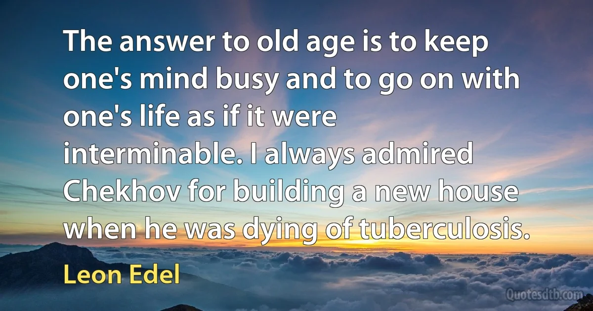 The answer to old age is to keep one's mind busy and to go on with one's life as if it were interminable. I always admired Chekhov for building a new house when he was dying of tuberculosis. (Leon Edel)