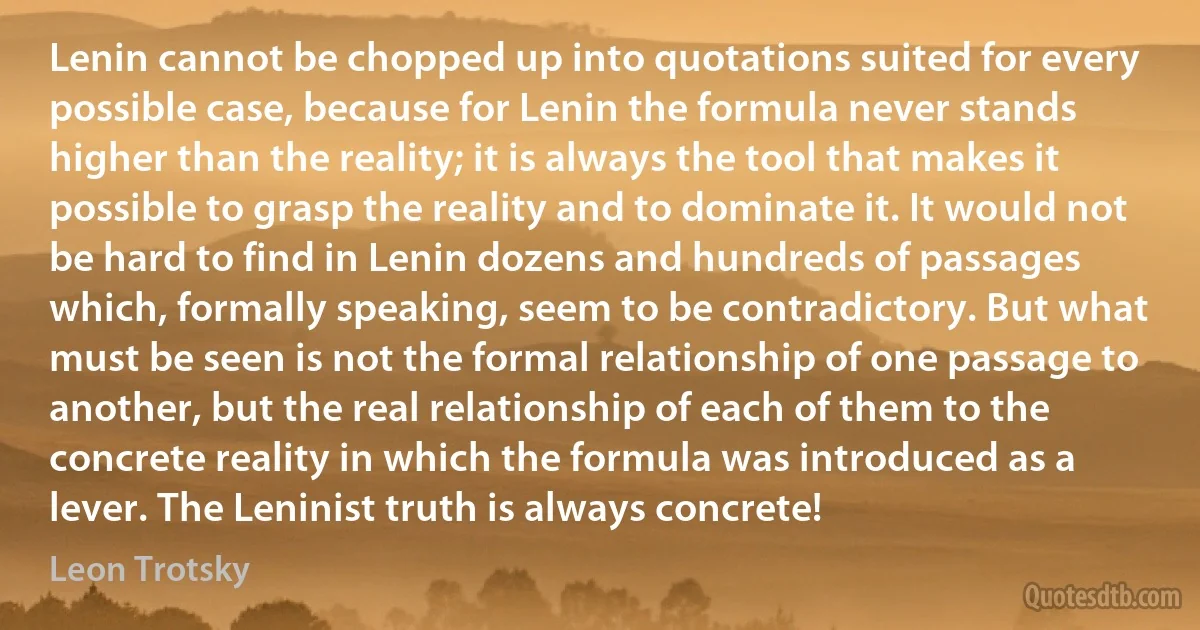 Lenin cannot be chopped up into quotations suited for every possible case, because for Lenin the formula never stands higher than the reality; it is always the tool that makes it possible to grasp the reality and to dominate it. It would not be hard to find in Lenin dozens and hundreds of passages which, formally speaking, seem to be contradictory. But what must be seen is not the formal relationship of one passage to another, but the real relationship of each of them to the concrete reality in which the formula was introduced as a lever. The Leninist truth is always concrete! (Leon Trotsky)