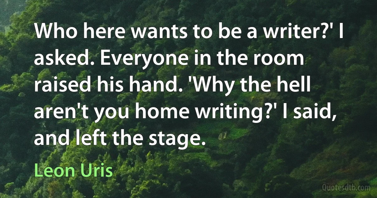 Who here wants to be a writer?' I asked. Everyone in the room raised his hand. 'Why the hell aren't you home writing?' I said, and left the stage. (Leon Uris)