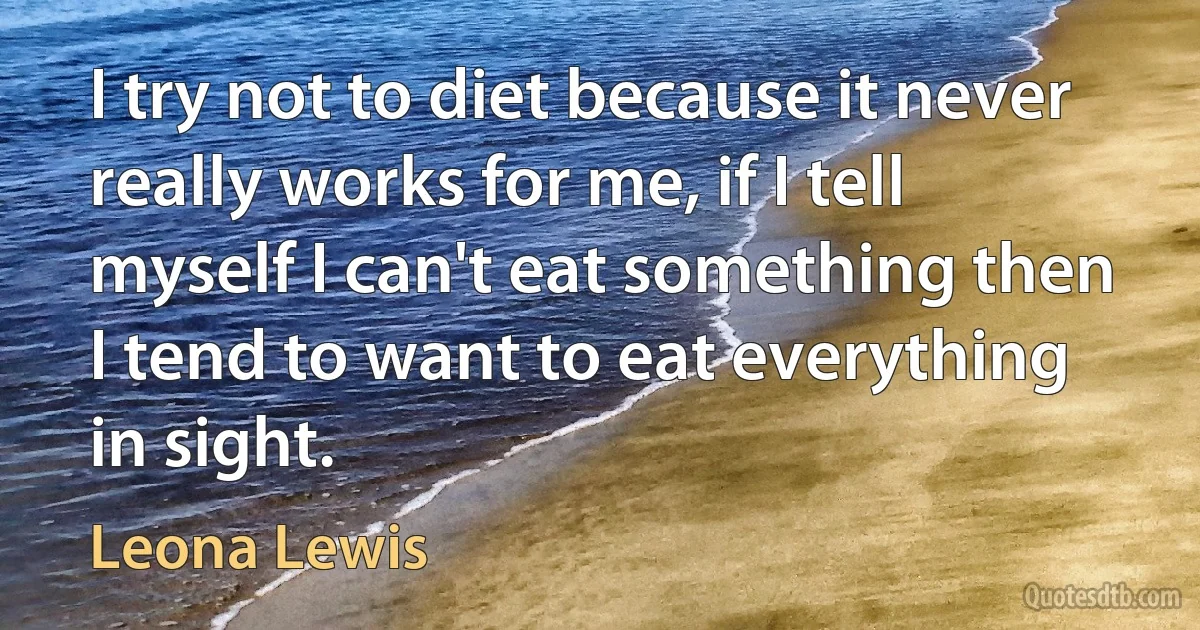 I try not to diet because it never really works for me, if I tell myself I can't eat something then I tend to want to eat everything in sight. (Leona Lewis)