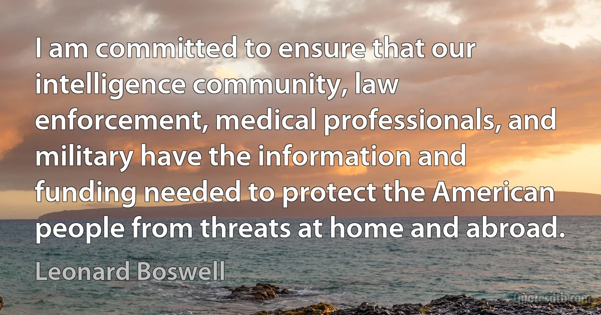 I am committed to ensure that our intelligence community, law enforcement, medical professionals, and military have the information and funding needed to protect the American people from threats at home and abroad. (Leonard Boswell)