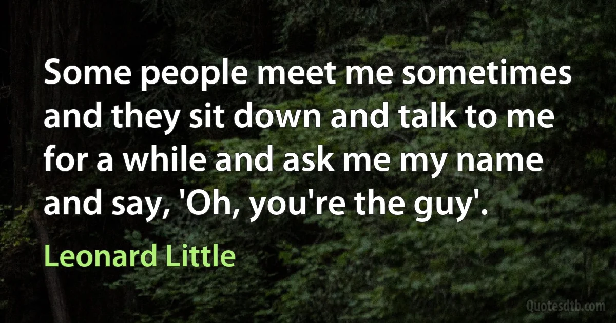 Some people meet me sometimes and they sit down and talk to me for a while and ask me my name and say, 'Oh, you're the guy'. (Leonard Little)