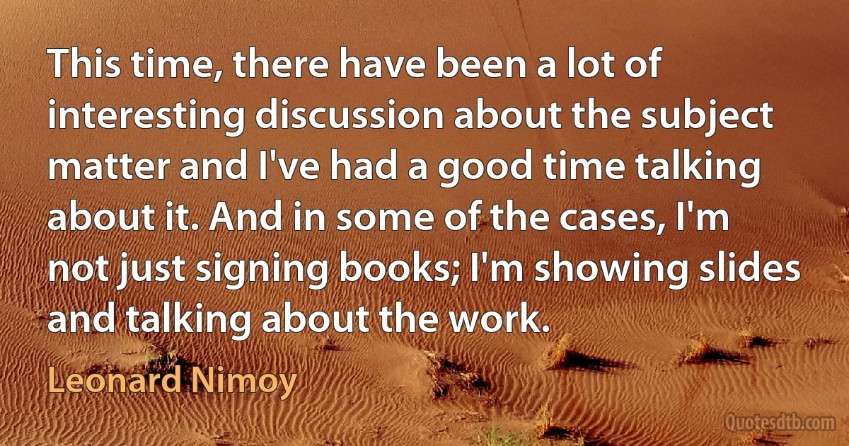 This time, there have been a lot of interesting discussion about the subject matter and I've had a good time talking about it. And in some of the cases, I'm not just signing books; I'm showing slides and talking about the work. (Leonard Nimoy)