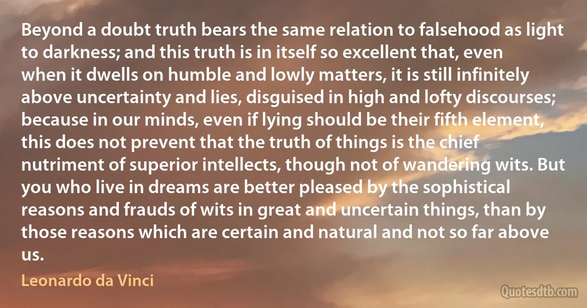 Beyond a doubt truth bears the same relation to falsehood as light to darkness; and this truth is in itself so excellent that, even when it dwells on humble and lowly matters, it is still infinitely above uncertainty and lies, disguised in high and lofty discourses; because in our minds, even if lying should be their fifth element, this does not prevent that the truth of things is the chief nutriment of superior intellects, though not of wandering wits. But you who live in dreams are better pleased by the sophistical reasons and frauds of wits in great and uncertain things, than by those reasons which are certain and natural and not so far above us. (Leonardo da Vinci)