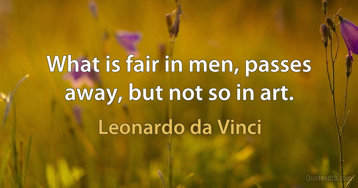 What is fair in men, passes away, but not so in art. (Leonardo da Vinci)