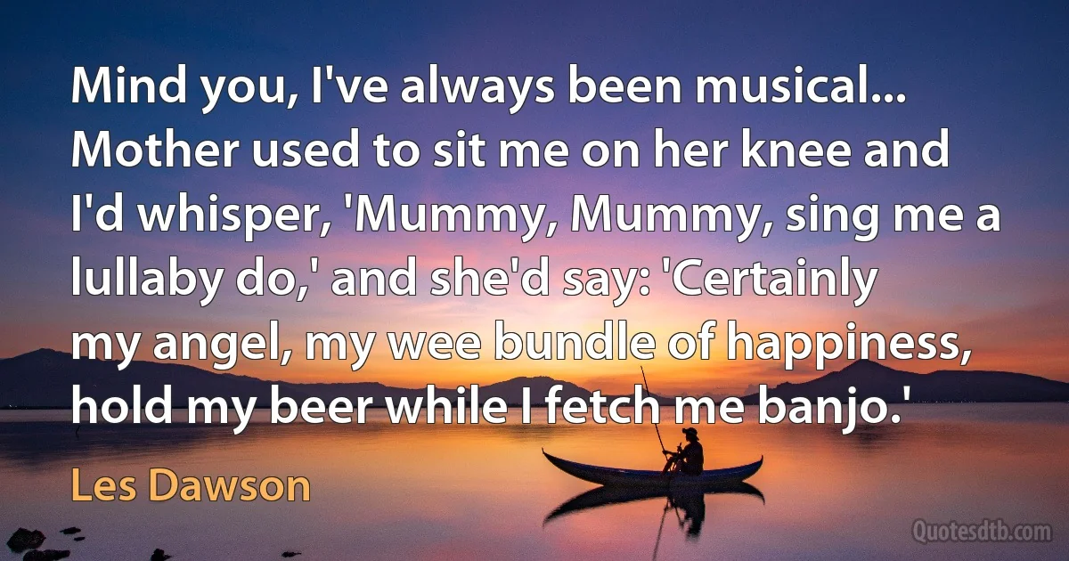 Mind you, I've always been musical... Mother used to sit me on her knee and I'd whisper, 'Mummy, Mummy, sing me a lullaby do,' and she'd say: 'Certainly my angel, my wee bundle of happiness, hold my beer while I fetch me banjo.' (Les Dawson)