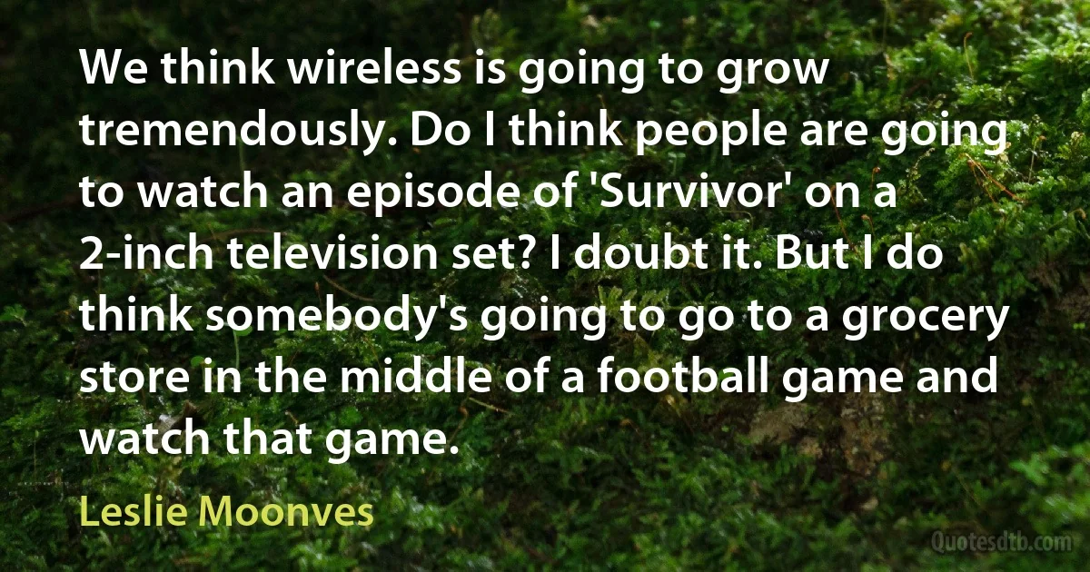 We think wireless is going to grow tremendously. Do I think people are going to watch an episode of 'Survivor' on a 2-inch television set? I doubt it. But I do think somebody's going to go to a grocery store in the middle of a football game and watch that game. (Leslie Moonves)